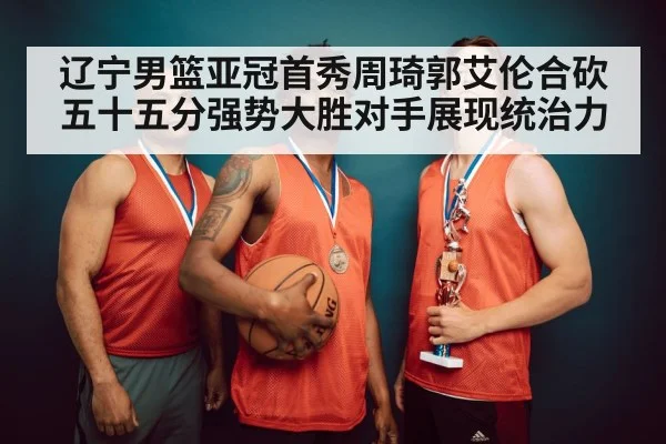 辽宁男篮亚冠首秀周琦郭艾伦合砍五十五分强势大胜对手展现统治力