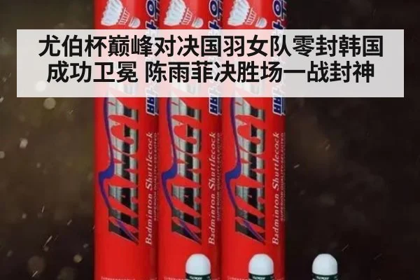 尤伯杯巅峰对决国羽女队零封韩国成功卫冕 陈雨菲决胜场一战封神