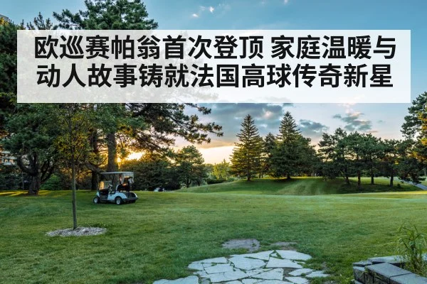 欧巡赛帕翁首次登顶 家庭温暖与动人故事铸就法国高球传奇新星