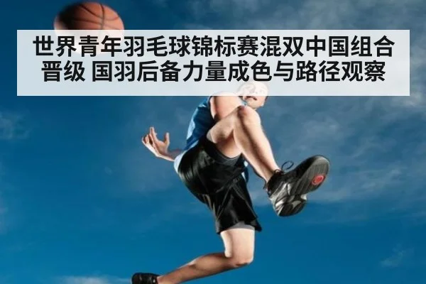 世界青年羽毛球锦标赛混双中国组合晋级 国羽后备力量成色与路径观察